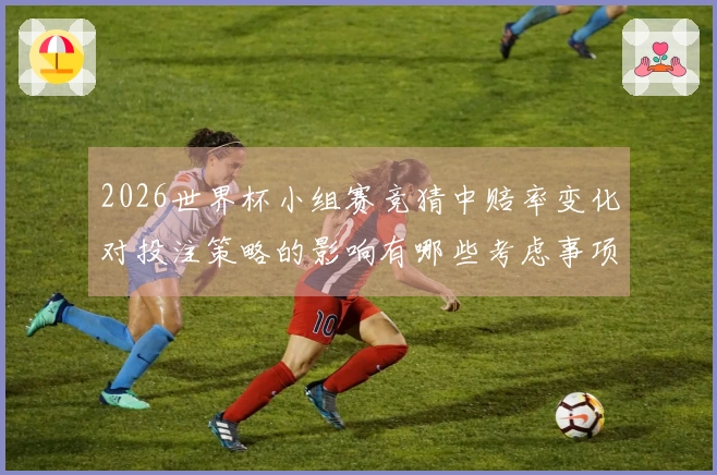 2026世界杯小组赛竞猜中赔率变化对投注策略的影响有哪些考虑事项