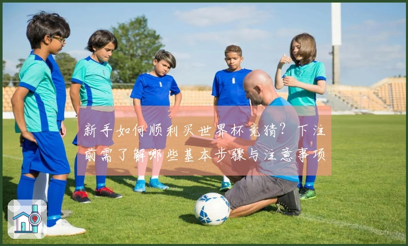新手如何顺利买世界杯竞猜？下注前需了解哪些基本步骤与注意事项
