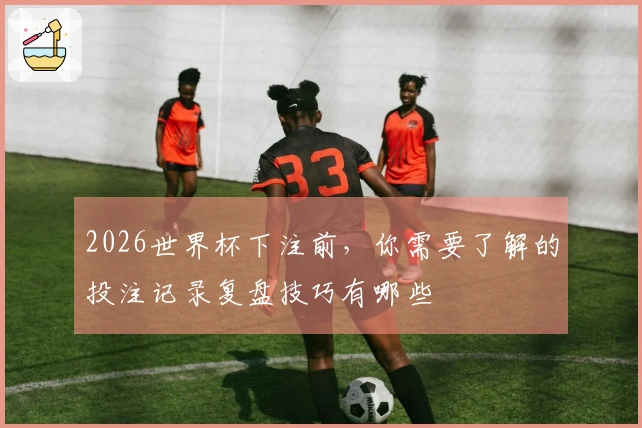 2026世界杯下注前,你需要了解的投注记录复盘技巧有哪些