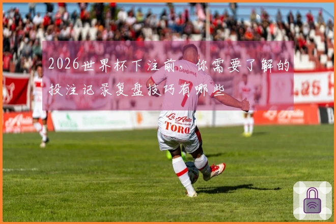 2026世界杯下注前，你需要了解的投注记录复盘技巧有哪些