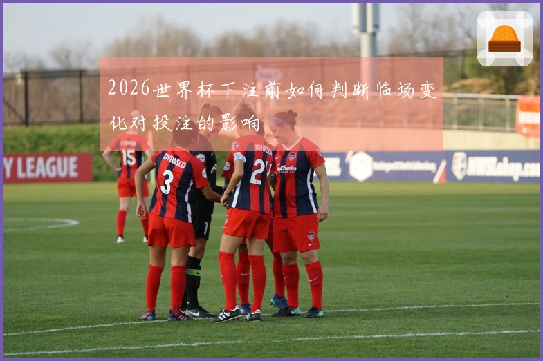 2026世界杯下注前如何判断临场变化对投注的影响